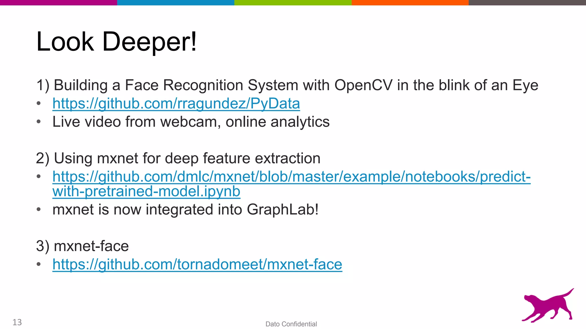 Dato Confidential13
Look Deeper!
1) Building a Face Recognition System with OpenCV in the blink of an Eye
• https://github.com/rragundez/PyData
• Live video from webcam, online analytics
2) Using mxnet for deep feature extraction
• https://github.com/dmlc/mxnet/blob/master/example/notebooks/predict-
with-pretrained-model.ipynb
• mxnet is now integrated into GraphLab!
3) mxnet-face
• https://github.com/tornadomeet/mxnet-face
 
