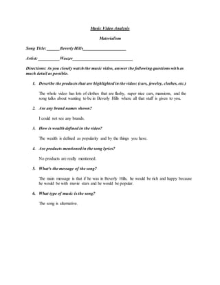 Music Video Analysis
Materialism
Song Title: ______Beverly Hills____________________
Artist: __________Weezer____________________________
Directions: As you closely watch the music video, answer the following questions with as
much detail as possible.
1. Describe the products that are highlighted in the video: (cars, jewelry, clothes, etc.)
The whole video has lots of clothes that are flashy, super nice cars, mansions, and the
song talks about wanting to be in Beverly Hills where all that stuff is given to you.
2. Are any brand names shown?
I could not see any brands.
3. How is wealth defined in the video?
The wealth is defined as popularity and by the things you have.
4. Are products mentioned in the song lyrics?
No products are really mentioned.
5. What³s the message of the song?
The main message is that if he was in Beverly Hills, he would be rich and happy because
he would be with movie stars and he would be popular.
6. What type of music is the song?
The song is alternative.
 