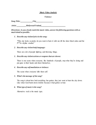 Music Video Analysis
Violence
Song Title: _____________City__________________
Artist: __________Hollywood Undead__________________________
Directions: As you closely watch the music video, answer the following questions with as
much detail as possible.
1. Describe any violent lyrics in the song:
“This city looks so pretty do you want to burn it with me till the skies bleed ashes and the
f***in skyline crashes”
2. Describe any violent body language:
There are a lot of people fighting and throwing things.
3. Describe any violent actions or weapons that are shown:
There is one scene when everyone, like hundreds of people, stop what they’re doing and
put guns to their heads and shoot themselves.
4. Describe any self-mutilation or violence:
The scene when everyone kills them self.
5. What³s the message of the song?
The song is about how bad everything has gotten, they just want to burn the city down.
Like when God burnt down Jericho because it had gotten so bad.
6. What type of music is the song?
Alternative rock is the music type.
 
