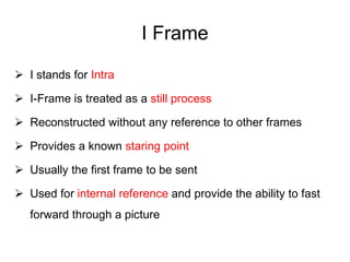 I Frame
 I stands for Intra
 I-Frame is treated as a still process
 Reconstructed without any reference to other frames
 Provides a known staring point
 Usually the first frame to be sent
 Used for internal reference and provide the ability to fast
forward through a picture
 