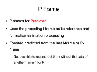 P Frame
• P stands for Predicted
• Uses the preceding I frame as its reference and
for motion estimation processing
• Forward predicted from the last I-frame or P-
frame
– Not possible to reconstruct them without the data of
another frame ( I or P)
 