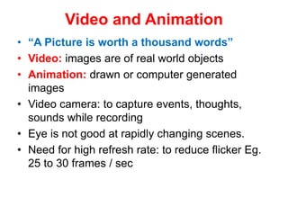 Video and Animation
• “A Picture is worth a thousand words”
• Video: images are of real world objects
• Animation: drawn or computer generated
images
• Video camera: to capture events, thoughts,
sounds while recording
• Eye is not good at rapidly changing scenes.
• Need for high refresh rate: to reduce flicker Eg.
25 to 30 frames / sec
 