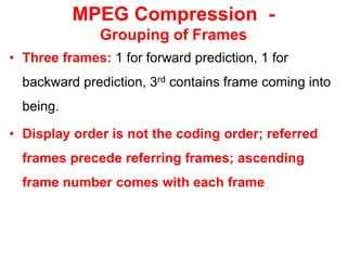 MPEG Compression -
Grouping of Frames
• Three frames: 1 for forward prediction, 1 for
backward prediction, 3rd contains frame coming into
being.
• Display order is not the coding order; referred
frames precede referring frames; ascending
frame number comes with each frame
 