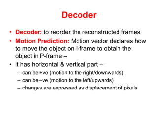 Decoder
• Decoder: to reorder the reconstructed frames
• Motion Prediction: Motion vector declares how
to move the object on I-frame to obtain the
object in P-frame –
• it has horizontal & vertical part –
– can be +ve (motion to the right/downwards)
– can be –ve (motion to the left/upwards)
– changes are expressed as displacement of pixels
 