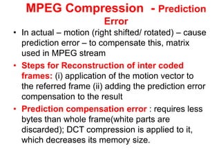 MPEG Compression - Prediction
Error
• In actual – motion (right shifted/ rotated) – cause
prediction error – to compensate this, matrix
used in MPEG stream
• Steps for Reconstruction of inter coded
frames: (i) application of the motion vector to
the referred frame (ii) adding the prediction error
compensation to the result
• Prediction compensation error : requires less
bytes than whole frame(white parts are
discarded); DCT compression is applied to it,
which decreases its memory size.
 