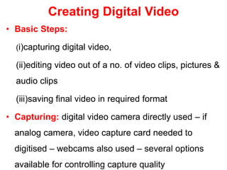 Creating Digital Video
• Basic Steps:
(i)capturing digital video,
(ii)editing video out of a no. of video clips, pictures &
audio clips
(iii)saving final video in required format
• Capturing: digital video camera directly used – if
analog camera, video capture card needed to
digitised – webcams also used – several options
available for controlling capture quality
 