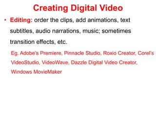 Creating Digital Video
• Editing: order the clips, add animations, text
subtitles, audio narrations, music; sometimes
transition effects, etc.
Eg. Adobe’s Premiere, Pinnacle Studio, Roxio Creator, Corel’s
VideoStudio, VideoWave, Dazzle Digital Video Creator,
Windows MovieMaker
 