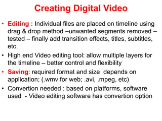 Creating Digital Video
• Editing : Individual files are placed on timeline using
drag & drop method –unwanted segments removed –
tested – finally add transition effects, titles, subtitles,
etc.
• High end Video editing tool: allow multiple layers for
the timeline – better control and flexibility
• Saving: required format and size depends on
application; (.wmv for web; .avi, .mpeg, etc)
• Convertion needed : based on platforms, software
used - Video editing software has convertion option
 