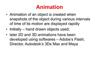 Animation
• Animation of an object is created when
snapshots of the object during various intervals
of time of its motion are displayed rapidly
• Initially – hand drawn objects used;
• later 2D and 3D animations have been
developed using softwares – Adobe’s Flash,
Director, Autodesk’s 3Ds Max and Maya
 