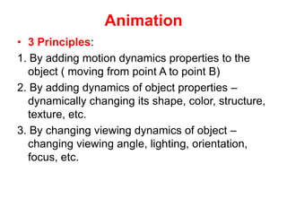 Animation
• 3 Principles:
1. By adding motion dynamics properties to the
object ( moving from point A to point B)
2. By adding dynamics of object properties –
dynamically changing its shape, color, structure,
texture, etc.
3. By changing viewing dynamics of object –
changing viewing angle, lighting, orientation,
focus, etc.
 