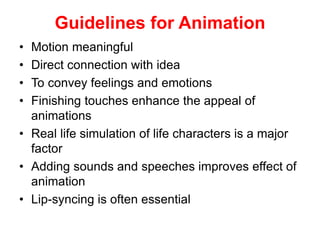 Guidelines for Animation
• Motion meaningful
• Direct connection with idea
• To convey feelings and emotions
• Finishing touches enhance the appeal of
animations
• Real life simulation of life characters is a major
factor
• Adding sounds and speeches improves effect of
animation
• Lip-syncing is often essential
 