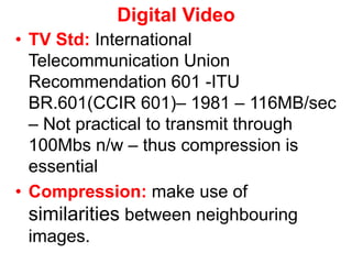 Digital Video
• TV Std: International
Telecommunication Union
Recommendation 601 -ITU
BR.601(CCIR 601)– 1981 – 116MB/sec
– Not practical to transmit through
100Mbs n/w – thus compression is
essential
• Compression: make use of
similarities between neighbouring
images.
 