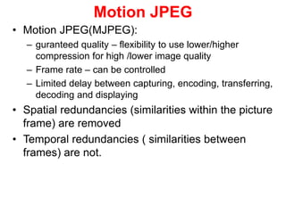 Motion JPEG
• Motion JPEG(MJPEG):
– guranteed quality – flexibility to use lower/higher
compression for high /lower image quality
– Frame rate – can be controlled
– Limited delay between capturing, encoding, transferring,
decoding and displaying
• Spatial redundancies (similarities within the picture
frame) are removed
• Temporal redundancies ( similarities between
frames) are not.
 