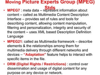 Moving Picture Experts Group (MPEG)
Stds
• MPEG7 : meta data – represent information about
content – called as Multimedia Content Description
Interface – provides set of rules and tools for
describing content, allowing content manipulation,
filtering and personalization, integrity and security of
the content – uses XML based Description Definition
Language
• MPEG21: called as Multimedia framework – describe
elements & the relationships among them for
multimedia delivery through different networks and
devices – “Adaptation” feature helps to interact with
specific items in the file.
• DRM (Digital Rights / Restrictions) : control over
dissemination and usage of digital content for any
purpose on any device or network.
 