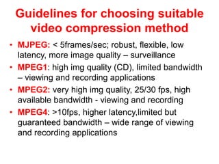 Guidelines for choosing suitable
video compression method
• MJPEG: < 5frames/sec; robust, flexible, low
latency, more image quality – surveillance
• MPEG1: high img quality (CD), limited bandwidth
– viewing and recording applications
• MPEG2: very high img quality, 25/30 fps, high
available bandwidth - viewing and recording
• MPEG4: >10fps, higher latency,limited but
guaranteed bandwidth – wide range of viewing
and recording applications
 