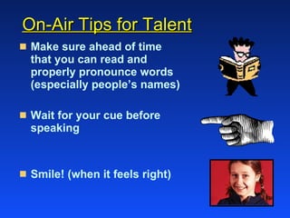 On-Air Tips for Talent Make sure ahead of time that you can read and properly pronounce words (especially people’s names) Wait for your cue before speaking Smile! (when it feels right) 