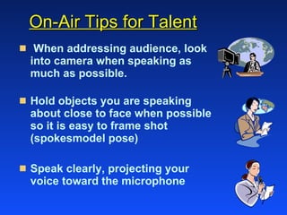 On-Air Tips for Talent When addressing audience, look into camera when speaking as much as possible. Hold objects you are speaking about close to face when possible so it is easy to frame shot (spokesmodel pose)  Speak clearly, projecting your  voice toward the microphone 