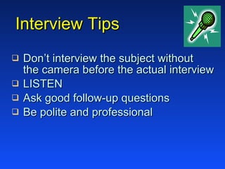 Interview Tips Don’t interview the subject without   the camera before the actual interview LISTEN Ask good follow-up questions Be polite and professional 