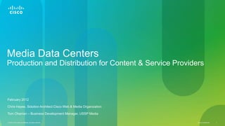 Media Data Centers
Production and Distribution for Content & Service Providers



February 2012

Chris Hayes, Solution Architect Cisco Web & Media Organization

Tom Ohanian – Business Development Manager, USSP Media

© 2012 Cisco and/or its affiliates. All rights reserved.         Cisco Confidential   1
 