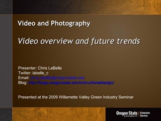 Video and Photography Video overview and future trends Presenter: Chris LaBelle Twitter: labelle_c Email:  [email_address] Blog:  http://blogs.oregonstate.edu/instructionaldesign/ Presented at the 2009 Willamette Valley Green Industry Seminar 