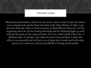 VINTAGE LOOK 
During the performance element of my music video, I want to give my band a 
more vintage look, maybe black and white with white flickers of light. I got 
this idea from the video to Little monster, by Royal Blood. They use it in the 
beginning when we see the band performing and the flickering lights go well 
with the fast pace of the song and edits. It is very subtle which I like a lot. A 
different type of vintage is the olden brownie coloured filter. I think this 
effect is too powerful and will look out of place but it works well with other 
genres. It is used very well in Lana Del Rey's Young and beautiful. 
 