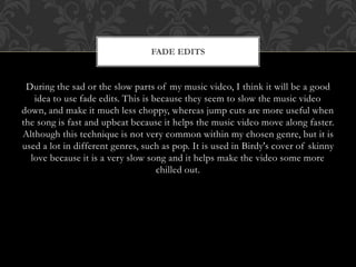 FADE EDITS 
During the sad or the slow parts of my music video, I think it will be a good 
idea to use fade edits. This is because they seem to slow the music video 
down, and make it much less choppy, whereas jump cuts are more useful when 
the song is fast and upbeat because it helps the music video move along faster. 
Although this technique is not very common within my chosen genre, but it is 
used a lot in different genres, such as pop. It is used in Birdy's cover of skinny 
love because it is a very slow song and it helps make the video some more 
chilled out. 
 