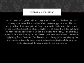 PERFORMANCE SHOTS 
In my music video, there will be a performance element. To show this I will 
be using a variation different shots. One particular type of shot I like is a 
medium shot of the lead guitarist/singer, nut in the background there is one 
of the other band members which is slightly out of focus. I feel this highlights 
who the main band member is or who it is that is performing. This technique 
is used a lot in the opening of the video to say it ain’t so by weezer. In this it is 
higlighting Rivers Cuomo at first because he is playing guitar and singing, but 
then the focus is on the bass guitarist because he is singing, al the time the 
lead guitarist and the drummer is slightly blurred out. 
 