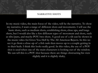 NARRATIVE SHOTS 
In my music video, the main focus of the video, will be the narrative. To show 
my narrative, I want a range of different shots and movements. I will use the 
basic shots, such as medium shots, establishing shots, close ups, and longs 
shots, but I would also like a few different types of movement and shots, such 
as tilts/pans, and maybe POV/two shots. A good use of a tilt can be shown in 
the music video for Gives You Hell by The All American Rejects. In this we 
see it go from a close-up of a fish tank then moves up to a couple getting in 
to their beds. I think this looks really good. In this video, the use of a POV 
shot is used when one of the main characters is looking out of the window. 
We can tell this is a POV shot because there are things obstructing his view 
slightly and it is slightly shaky. 
