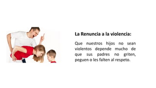 La Renuncia a la violencia:
Que nuestros hijos no sean
violentos depende mucho de
que sus padres no griten,
peguen o les falten al respeto.
 