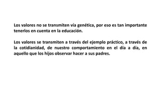 Los valores no se transmiten vía genética, por eso es tan importante
tenerlos en cuenta en la educación.
Los valores se transmiten a través del ejemplo práctico, a través de
la cotidianidad, de nuestro comportamiento en el día a día, en
aquello que los hijos observar hacer a sus padres.
 
