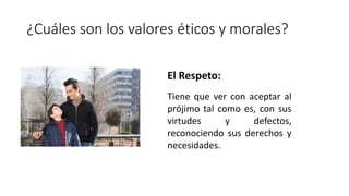 ¿Cuáles son los valores éticos y morales?
El Respeto:
Tiene que ver con aceptar al
prójimo tal como es, con sus
virtudes y defectos,
reconociendo sus derechos y
necesidades.
 
