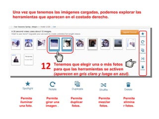 Permite iluminar una foto .  Permite  girar una imagen  .  Permite duplicar fotos.  Permite eliminar fotos.  Permite mezclar fotos.  12 Una vez que tenemos las imágenes cargadas, podemos explorar las herramientas que aparecen en el costado derecho. Tenemos que elegir una o más fotos para que las herramientas se activen (aparecen en gris claro y luego en azul). 