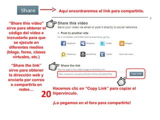 Aquí encontraremos el link para compartirlo. 20 “ Share this video” sirve para obtener el código del video e incrustarlo para que se ejecute en diferentes medios (blogs, foros, clases virtuales, etc.) Hacemos clic en “Copy Link” para copiar el hipervínculo. ¡Lo pegamos en el foro para compartirlo! “ Share the link” sirve para obtener la dirección web y enviarla por correo o compartirla en redes… 