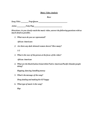 Music Video Analysis
Race
Song Title: ________Trap Queen ______________________________
Artist: _________Fetty Wap _____________________________
Directions: As you closely watch the music video, answer the following questions with as
much detail as possible.
1. What races do you see represented?
African Americans
2. Are there any dark skinned women shown? How many?
1-2
3. What is the race of the person at the focus of the video?
African American
4. What are the black/Latino/Asian/white/Native American/Pacific Islander people
doing?
Rapping, dancing, handling money
5. What³s the message of the song?
Drug dealing and making his GF happy
6. What type of music is the song?
Rap
 