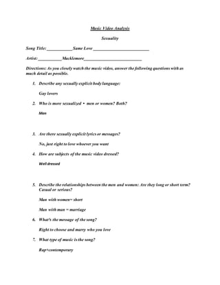 Music Video Analysis
Sexuality
Song Title: ____________Same Love __________________________
Artist: ___________Macklemore___________________________
Directions: As you closely watch the music video, answer the following questions with as
much detail as possible.
1. Describe any sexually explicit body language:
Gay lovers
2. Who is more sexualized • men or women? Both?
Men
3. Are there sexually explicit lyrics or messages?
No, just right to love whoever you want
4. How are subjects of the music video dressed?
Well dressed
5. Describe the relationships between the men and women: Are they long or short term?
Casual or serious?
Man with women= short
Man with man = marriage
6. What³s the message of the song?
Right to choose and marry who you love
7. What type of music is the song?
Rap+contemporary
 