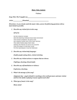 Music Video Analysis
Violence
Song Title: The Vengeful one______________________________________
Artist: ____________Disturbed __________________________
Directions: As you closely watch the music video, answer the following questions with as
much detail as possible.
1. Describe any violent lyrics in the song:
(all of it)
As the violence surges
And the teeming masses have been terrorized
The human predators all gone mad
Are reaping profits born from their demise
The rabid media plays their roles
Stoking the flames of war to no surprise
Only too eager to sell their souls
For the apocalypse must be televised
2. Describe any violent body language:
Zombie people eating others, violent twitching
3. Describe any violent actions or weapons that are shown:
Fightings, shootings, blood, bombs
4. Describe any self-mutilation or violence:
Explosions, shootings,
5. What³s the message of the song?
Judgement day—angel of death is watching as the world gets more and more violent
and how the media is playing everyone against each other
6. What type of music is the song?
Heavy metal
 