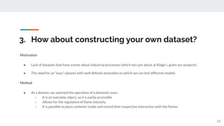 3. How about constructing your own dataset?
Motivation
● Lack of datasets that have scenes about industrial processes (which we care about at Ridge-i, given our projects)
● The need for an “easy” dataset with well-deﬁned anomalies on which we can test different models
Method
● As a domain, we selected the operation of a domestic oven
○ It is an everyday object, so it is easily accessible
○ Allows for the regulation of ﬂame intensity
○ It is possible to place contents inside and record their respective interaction with the ﬂames
12
 