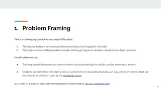 1. Problem Framing
This is a challenging task due to two major difﬁculties:
1. The data unbalance between positive (anomalous) and negative (normal)
2. The high variance within positive samples (although negative samples can also show high variance)
Usually addressed by:
● Training a model to represent normal events and considering the outliers as the anomalous events
● Outliers are identiﬁed by high scores in some form of reconstruction loss or low scores in metrics that are
the inverse of the loss - such as the regularity score
4
Zhu, S., Chen, C., & Sultani, W. (2020). Video Anomaly Detection for Smart Surveillance. http://arxiv.org/abs/2004.00222
 