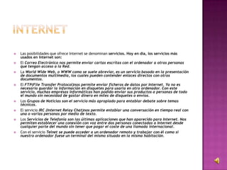  Las posibilidades que ofrece Internet se denominan servicios. Hoy en día, los servicios más
usados en Internet son:
 El Correo Electrónico nos permite enviar cartas escritas con el ordenador a otras personas
que tengan acceso a la Red.
 La World Wide Web, o WWW como se suele abreviar, es un servicio basado en la presentación
de documentos multimedia, los cuales pueden contender enlaces directos con otros
documentos.
 El FTP(File Transfer Protocol)nos permite enviar ficheros de datos por Internet. Ya no es
necesario guardar la información en disquetes para usarla en otro ordenador. Con este
servicio, muchas empresas informáticas han podido enviar sus productos a personas de todo
el mundo sin necesidad de gastar dinero en miles de disquetes o envíos.
 Los Grupos de Noticias son el servicio más apropiado para entablar debate sobre temas
técnicos.
 El servicio IRC (Internet Relay Chat)nos permite entablar una conversación en tiempo real con
una o varias personas por medio de texto.
 Los Servicios de Telefonía son las últimas aplicaciones que han aparecido para Internet. Nos
permiten establecer una conexión con voz entre dos personas conectadas a Internet desde
cualquier parte del mundo sin tener que pagar el coste de una llamada internacional.
 Con el servicio Telnet se puede acceder a un ordenador remoto y trabajar con él como si
nuestro ordenador fuese un terminal del mismo situado en la misma habitación.
 