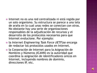  Internet no es una red centralizada ni está regida por
un solo organismo. Su estructura se parece a una tela
de araña en la cual unas redes se conectan con otras.
No obstante hay una serie de organizaciones
responsables de la adjudicación de recursos y el
desarrollo de los protocolos necesarios para que
Internet evolucione. Por ejemplo:
 la Internet Engineering Task Force (IETF)se encarga
de redactar los protocolos usados en Internet.
 la Corporación de Internet para la Asignación de
Nombres y Números (ICANN) es la autoridad que
coordina la asignación de identificadores únicos en
Internet, incluyendo nombres de dominio,
direcciones IP, etc.
 