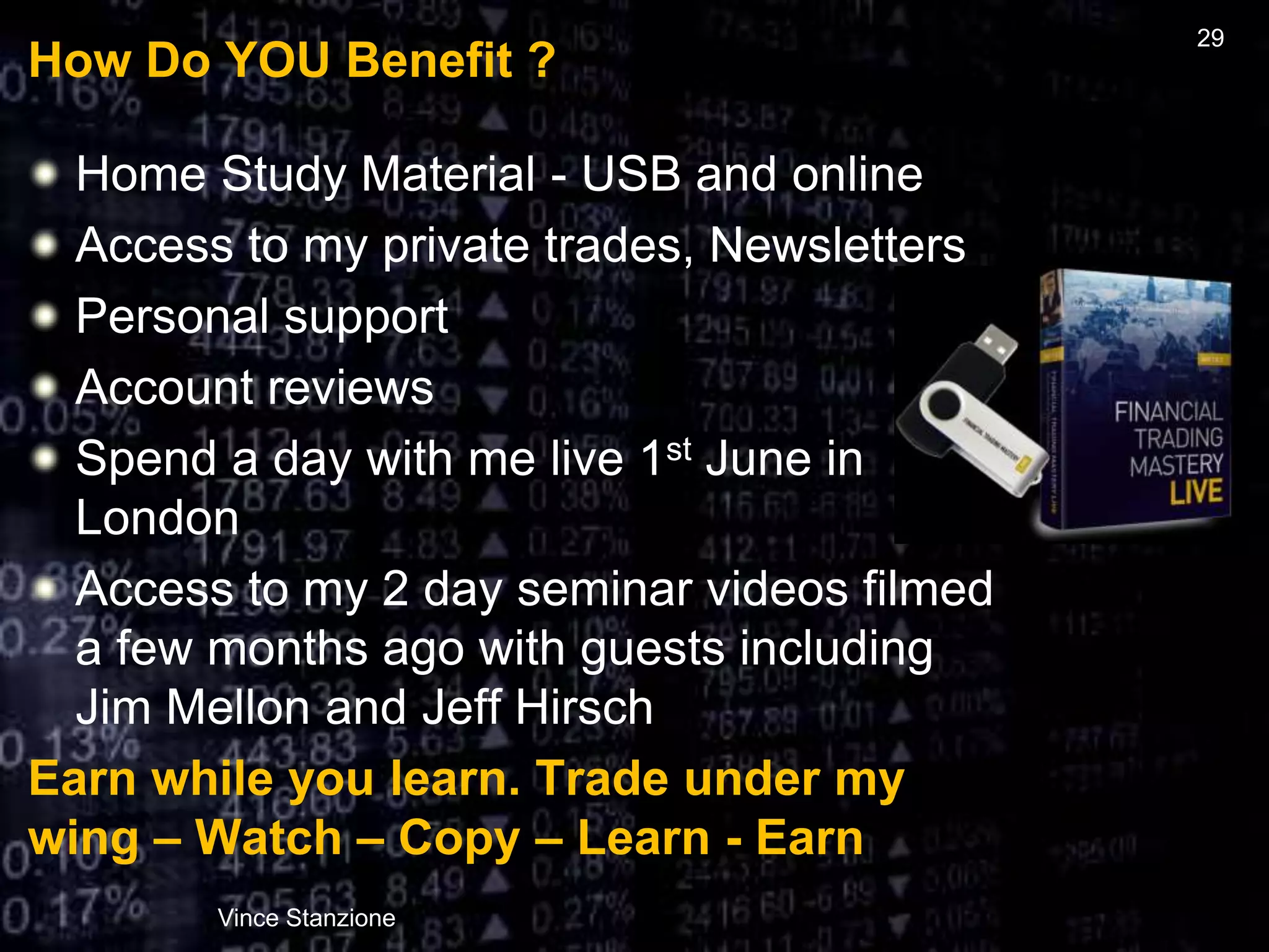 How Do YOU Benefit ?
Home Study Material - USB and online
Access to my private trades, Newsletters
Personal support
Account reviews
Spend a day with me live 1st June in
London
Access to my 2 day seminar videos filmed
a few months ago with guests including
Jim Mellon and Jeff Hirsch
Earn while you learn. Trade under my
wing – Watch – Copy – Learn - Earn
Vince Stanzione
29
 