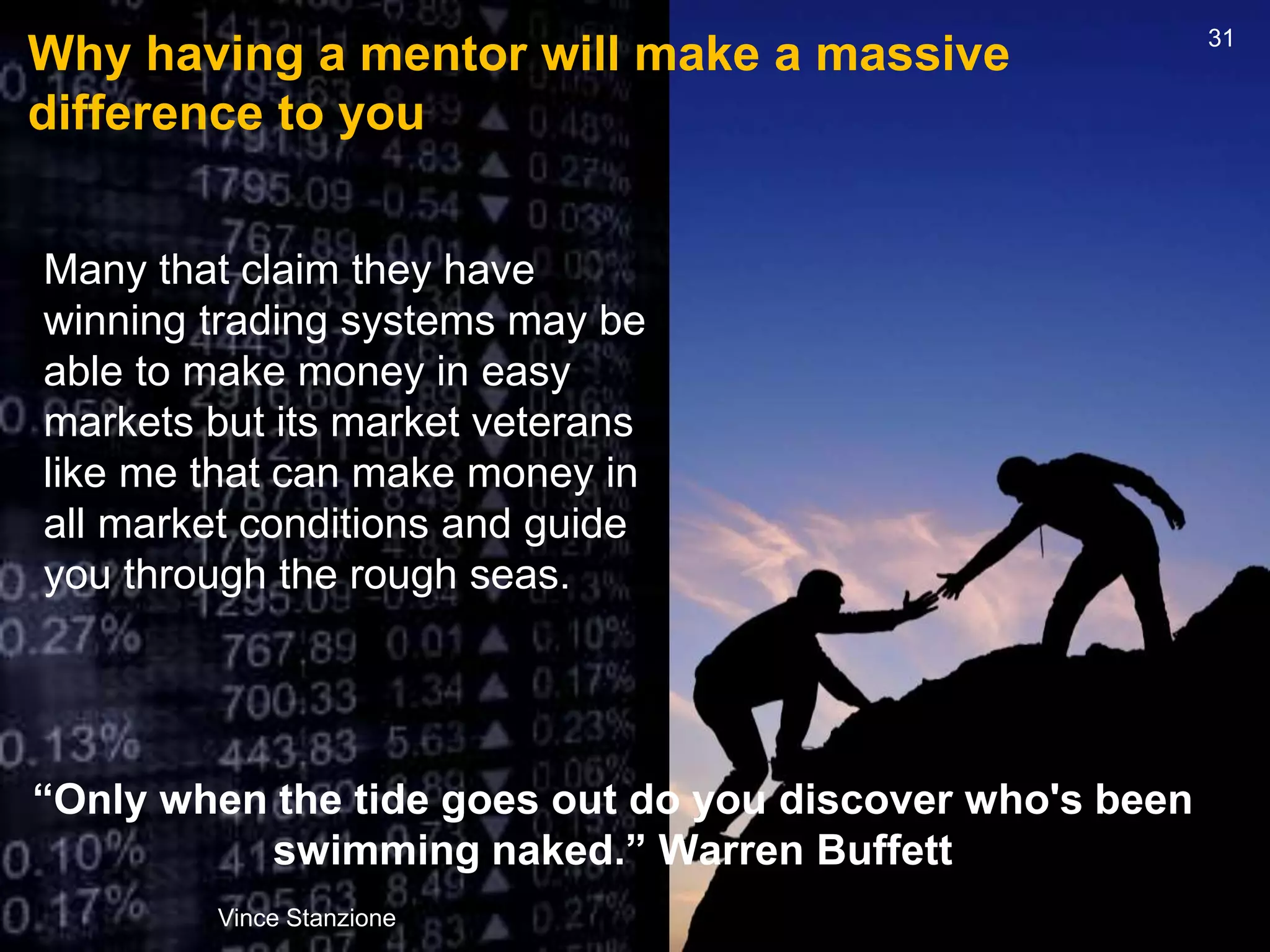 Why having a mentor will make a massive
difference to you
“Only when the tide goes out do you discover who's been
swimming naked.” Warren Buffett
Vince Stanzione
31
Many that claim they have
winning trading systems may be
able to make money in easy
markets but its market veterans
like me that can make money in
all market conditions and guide
you through the rough seas.
 