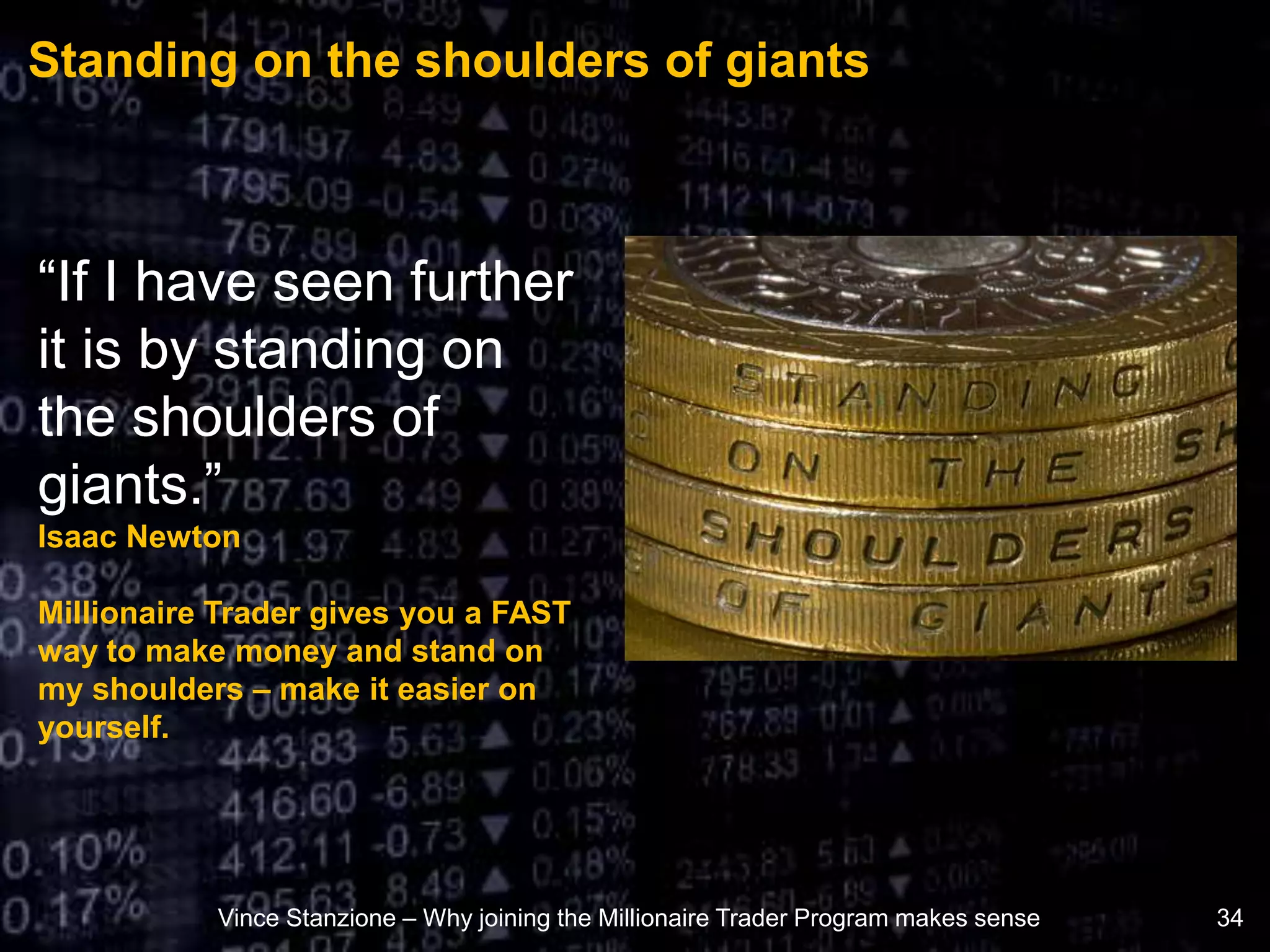 Standing on the shoulders of giants
Vince Stanzione – Why joining the Millionaire Trader Program makes sense 34
“If I have seen further
it is by standing on
the shoulders of
giants.”
Isaac Newton
Millionaire Trader gives you a FAST
way to make money and stand on
my shoulders – make it easier on
yourself.
 