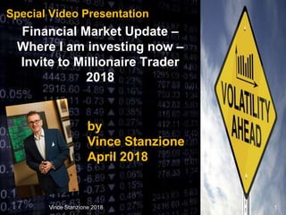 Special Video Presentation
Financial Market Update –
Where I am investing now –
Invite to Millionaire Trader
2018
Vince Stanzione 2018 1
by
Vince Stanzione
April 2018
 
