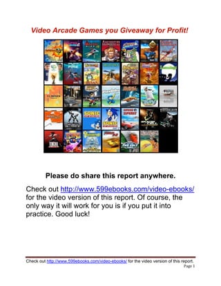 Video Arcade Games you Giveaway for Profit!




         Please do share this report anywhere.
Check out http://www.599ebooks.com/video-ebooks/
for the video version of this report. Of course, the
only way it will work for you is if you put it into
practice. Good luck!




Check out http://www.599ebooks.com/video-ebooks/ for the video version of this report.
                                                                                Page 1 
 
 