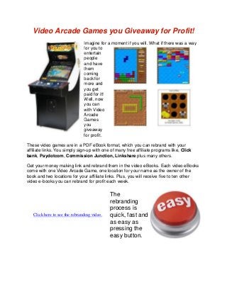 Video Arcade Games you Giveaway for Profit!
Imagine for a moment if you will. What if there was a way
for you to
entertain
people
and have
them
coming
back for
more and
you get
paid for it!
Well, now
you can
with Video
Arcade
Games
you
giveaway
for profit.
These video games are in a PDF eBook format, which you can rebrand with your
affiliate links. You simply sign-up with one of many free affiliate programs like, Click
bank, Paydotcom, Commission Junction, Linkshare plus many others.
Get your money making link and rebrand them in the video eBooks. Each video eBooks
come with one Video Arcade Game, one location for your name as the owner of the
book and two locations for your affiliate links. Plus, you will receive five to ten other
video e-books you can rebrand for profit each week.
Click here to see the rebranding video.
The
rebranding
process is
quick, fast and
as easy as
pressing the
easy button.
 