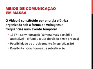 MEIOS DE COMUNICAÇÃO
EM MASSA
O	
  Vídeo	
  é	
  cons2tuído	
  por	
  energia	
  elétrica	
  
organizada	
  sob	
  a	
  forma	
  de	
  voltagens	
  e	
  
freqüências	
  num	
  evento	
  temporal	
  
• 1967	
  –	
  Sony	
  Portapak	
  (câmera	
  mais	
  portáel	
  e	
  
accessível	
  –	
  difundiu	
  o	
  uso	
  do	
  vídeo	
  entre	
  arestas)	
  
• Possibilidade	
  de	
  arquivamento	
  (magneezação)	
  
• Possibilita	
  novas	
  formas	
  de	
  subjeevação	
  

	
  

 