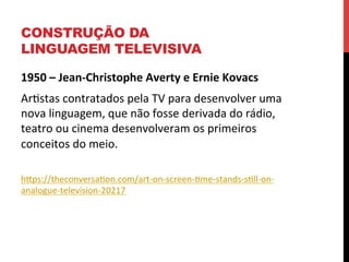 CONSTRUÇÃO DA
LINGUAGEM TELEVISIVA
1950	
  –	
  Jean-­‐Christophe	
  Averty	
  e	
  Ernie	
  Kovacs	
  
Arestas	
  contratados	
  pela	
  TV	
  para	
  desenvolver	
  uma	
  
nova	
  linguagem,	
  que	
  não	
  fosse	
  derivada	
  do	
  rádio,	
  
teatro	
  ou	
  cinema	
  desenvolveram	
  os	
  primeiros	
  
conceitos	
  do	
  meio.	
  
	
  
hXps://theconversaeon.com/art-­‐on-­‐screen-­‐eme-­‐stands-­‐sell-­‐on-­‐
analogue-­‐television-­‐20217	
  

	
  

 