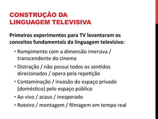 CONSTRUÇÃO DA
LINGUAGEM TELEVISIVA
Primeiros	
  experimentos	
  para	
  TV	
  levantaram	
  os	
  
conceitos	
  fundamentais	
  da	
  linguagem	
  televisiva:	
  
• Rompimento	
  com	
  a	
  dimensão	
  imersiva	
  /	
  
transcendente	
  do	
  cinema	
  
• Distração	
  /	
  não	
  possui	
  todos	
  os	
  senedos	
  
direcionados	
  /	
  opera	
  pela	
  repeeção	
  
• Contaminação	
  /	
  invasão	
  do	
  espaço	
  privado	
  
(doméseco)	
  pelo	
  espaço	
  público	
  
• Ao	
  vivo	
  /	
  acaso	
  /	
  inesperado	
  
• Roteiro	
  /	
  montagem	
  /	
  ﬁlmagem	
  em	
  tempo	
  real	
  
	
  

 