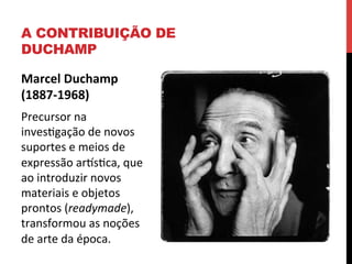 A CONTRIBUIÇÃO DE
DUCHAMP
Marcel	
  Duchamp	
  
(1887-­‐1968)	
  
Precursor	
  na	
  
invesegação	
  de	
  novos	
  
suportes	
  e	
  meios	
  de	
  
expressão	
  arlseca,	
  que	
  
ao	
  introduzir	
  novos	
  
materiais	
  e	
  objetos	
  
prontos	
  (readymade),	
  
transformou	
  as	
  noções	
  
de	
  arte	
  da	
  época.	
  
	
  

 